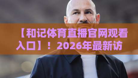 【和记体育直播官网观看入口】！2026年最新访问指南与实测体验