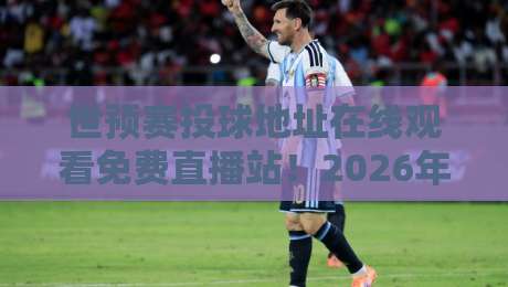世预赛投球地址在线观看免费直播站！2026年观赛全攻略（附链接）