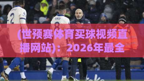 (世预赛体育买球视频直播网站):2026年最全观赛与投注指南,别错过这些细节 (世预赛体育买球视频直播网站):2026年最全观赛与投注指南,别错过这些细节