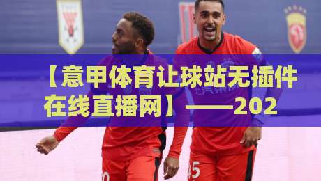 【意甲体育让球站无插件在线直播网】——2026年球迷必备的观赛新选择 【意甲体育让球站无插件在线直播网】——2026年球迷必备的观赛新选择