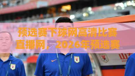 预选赛下球网高清比赛直播网，2026年预选赛观赛新体验！
