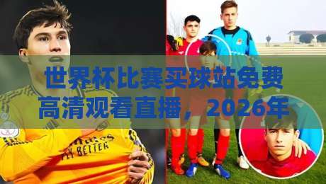 世界杯比赛买球站免费高清观看直播，2026年这些渠道靠谱吗？