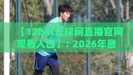 【12bet让球网直播官网观看入口】: 2026年最全观赛指南，从入门到精通