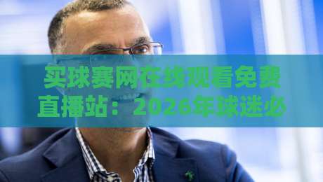 买球赛网在线观看免费直播站：2026年球迷必知的三大观赛技巧与避坑指南