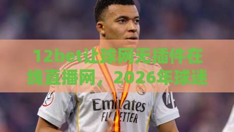 12bet让球网无插件在线直播网，2026年球迷必备的真正玩法解析！