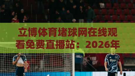 立博体育堵球网在线观看免费直播站:2026年高清观赛实测,这些坑你别踩(立博体育堵球网在线观看免费直播站) 立博体育堵球网在线观看免费直播站:2026年高清观赛实测,这些坑你别踩(立博体育堵球网在线观看免费直播站)