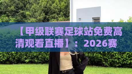 【甲级联赛足球站免费高清观看直播】:2026赛季球迷必备的观赛指南与避坑技巧 【甲级联赛足球站免费高清观看直播】:2026赛季球迷必备的观赛指南与避坑技巧