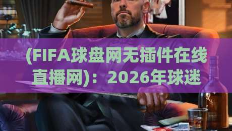 (FIFA球盘网无插件在线直播网)：2026年球迷实测体验与避坑指南