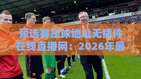 预选赛压球地址无插件在线直播网:2026年最新观赛神器,再也不用卡顿发愁! 预选赛压球地址无插件在线直播网:2026年最新观赛神器,再也不用卡顿发愁!