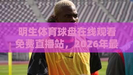 明生体育球盘在线观看免费直播站，2026年最新观赛指南！