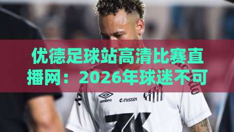 优德足球站高清比赛直播网：2026年球迷不可错过的观赛新选择