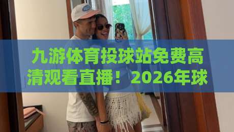 九游体育投球站免费高清观看直播!2026年球迷必备指南(九游体育投球站免费高清观看直播)