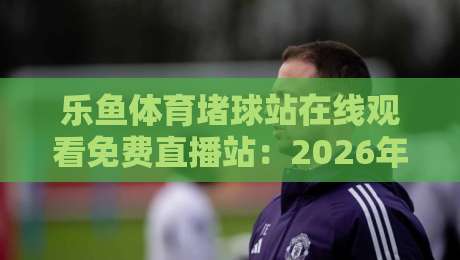 乐鱼体育堵球站在线观看免费直播站：2026年最全观赛指南与独家体验