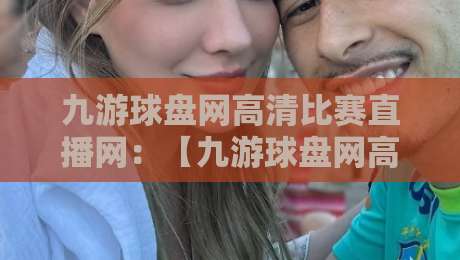 九游球盘网高清比赛直播网：【九游球盘网高清比赛直播网】2026年观赛新体验，你试过吗？
