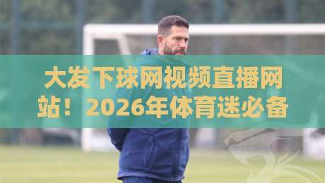 大发下球网视频直播网站!2026年体育迷必备的观赛指南与避坑手册