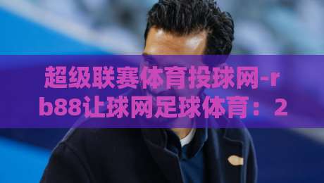 超级联赛体育投球网-rb88让球网足球体育：2026年投注新玩法与避坑指南