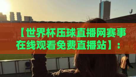 【世界杯压球直播网赛事在线观看免费直播站】: 2026年球迷必读的高清观赛攻略