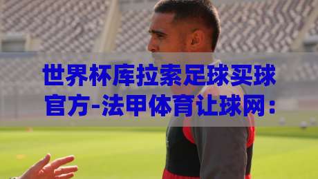 世界杯库拉索足球买球官方-法甲体育让球网：2026年让球投注全攻略(世界杯买球官方)