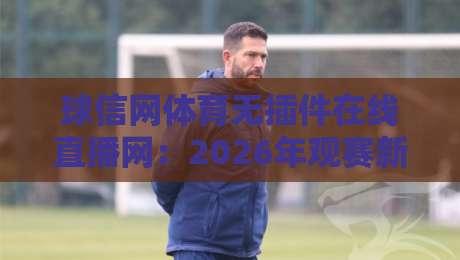 球信网体育无插件在线直播网：2026年观赛新体验，告别卡顿与等待