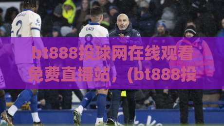 bt888投球网在线观看免费直播站,(bt888投球网在线观看免费直播站) 2026年最值得信赖的免费体育直播新体验
