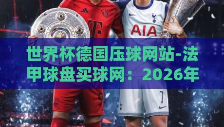 世界杯德国压球网站-法甲球盘买球网：2026年最新实战攻略与避坑指南