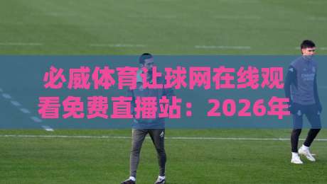 必威体育让球网在线观看免费直播站：2026年最全观赛指南与让球技巧解析