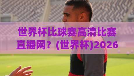 世界杯比球赛高清比赛直播网?(世界杯)2026年看球新姿势,告别卡顿与模糊