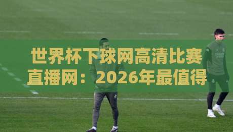 世界杯下球网高清比赛直播网：2026年最值得收藏的看球平台清单