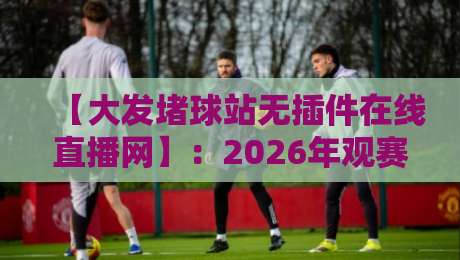 【大发堵球站无插件在线直播网】:2026年观赛新体验,无插件畅看全球赛事!