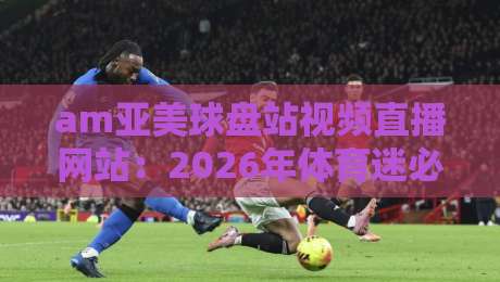 am亚美球盘站视频直播网站:2026年体育迷必备的高清观赛平台 am亚美球盘站视频直播网站:2026年体育迷必备的高清观赛平台