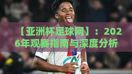 【亚洲杯足球网】：2026年观赛指南与深度分析，球迷必藏的宝藏平台