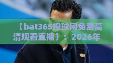 【bat365投球网免费高清观看直播】：2026年球迷不能错过的观赛新体验