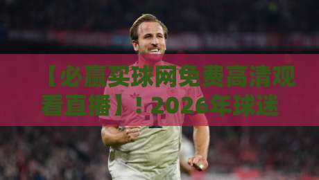 【必赢买球网免费高清观看直播】! 2026年球迷必备的免费观赛指南