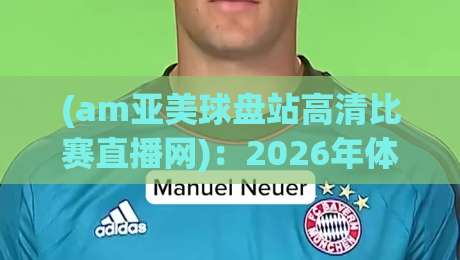 (am亚美球盘站高清比赛直播网):2026年体育迷必看的观赛新选择