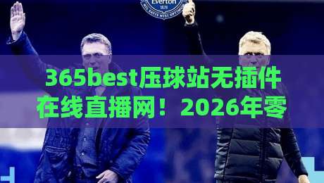 365best压球站无插件在线直播网！2026年零卡顿观赛体验深度测评