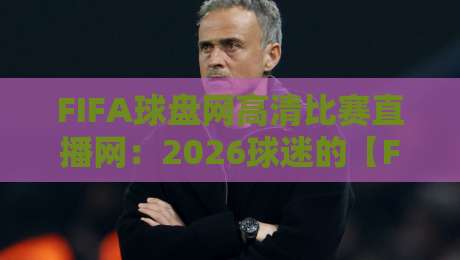 FIFA球盘网高清比赛直播网：2026球迷的【FIFA球盘网高清比赛直播网】真香体验