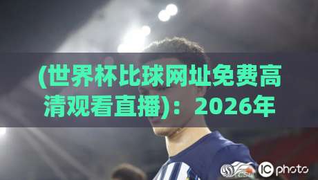 (世界杯比球网址免费高清观看直播):2026年最新免费直播平台实测与避坑指南