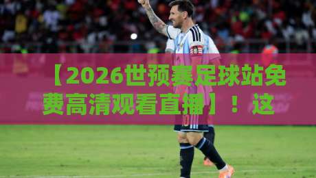 【2026世预赛足球站免费高清观看直播】!这些平台让你不花一分钱看球赛