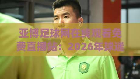 亚博足球网在线观看免费直播站：2026年球迷新选择(亚博足球网)全面解析