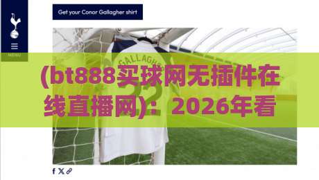 (bt888买球网无插件在线直播网):2026年看球新姿势,告别卡顿和广告轰炸