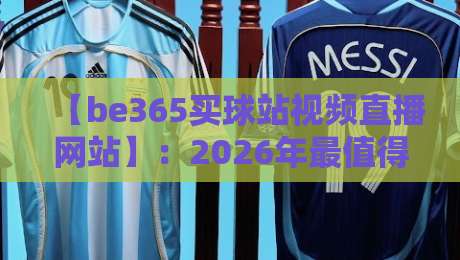 【be365买球站视频直播网站】：2026年最值得体验的体育观赛平台深度测评