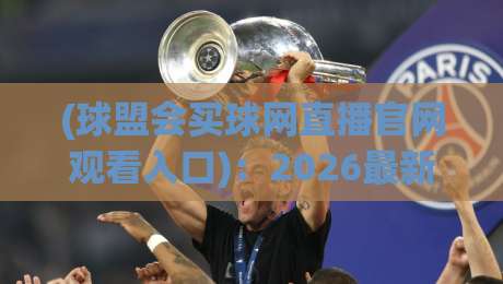 (球盟会买球网直播官网观看入口):2026最新观赛指南,附官方入口直通车