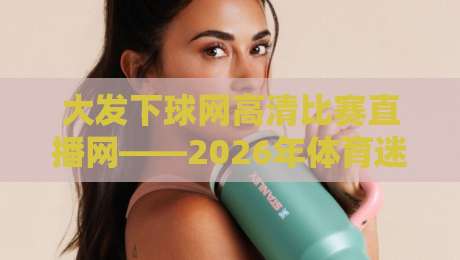 大发下球网高清比赛直播网——2026年体育迷必备的高清直播平台