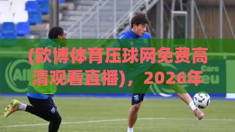 (欧博体育压球网免费高清观看直播),2026年观赛新选择!