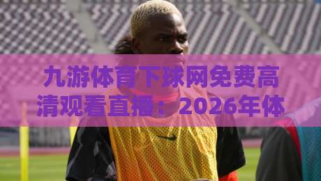 九游体育下球网免费高清观看直播：2026年体育迷必备的流畅观赛新体验【九游体育】