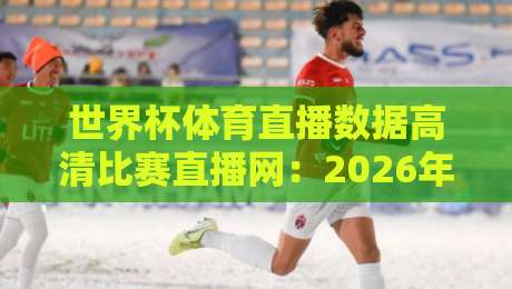 世界杯体育直播数据高清比赛直播网:2026年观赛指南与五大平台推荐【世界杯体育直播数据高清比赛直播网】