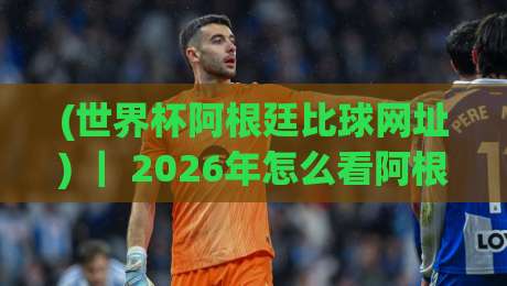 (世界杯阿根廷比球网址) ｜ 2026年怎么看阿根廷比赛？老球迷私藏的几个实用渠道