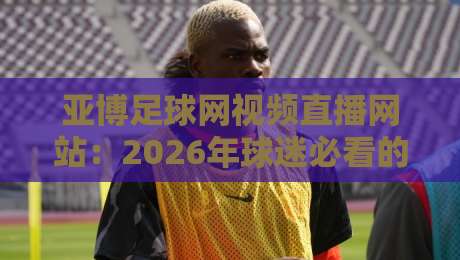 亚博足球网视频直播网站：2026年球迷必看的五大升级亮点