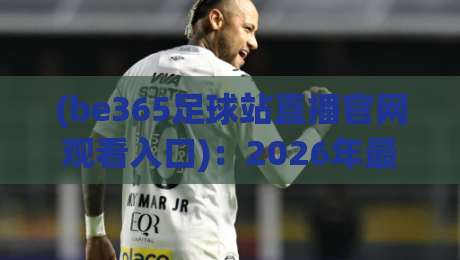 (be365足球站直播官网观看入口):2026年最新使用指南与避坑建议