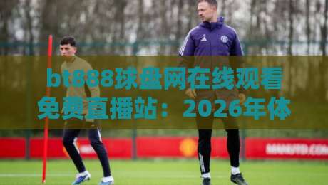bt888球盘网在线观看免费直播站:2026年体育迷都在用的观赛新选择?